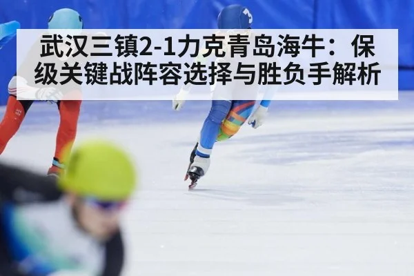 武汉三镇2-1力克青岛海牛：保级关键战阵容选择与胜负手解析