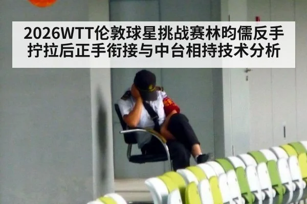 2026WTT伦敦球星挑战赛林昀儒反手拧拉后正手衔接与中台相持技术分析