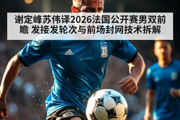 谢定峰苏伟译2026法国公开赛男双前瞻 发接发轮次与前场封网技术拆解